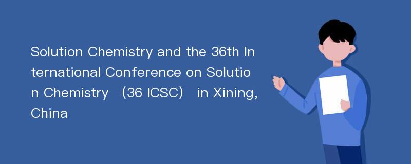 Solution Chemistry and the 36th International Conference on Solution Chemistry （36 ICSC） in Xining,China