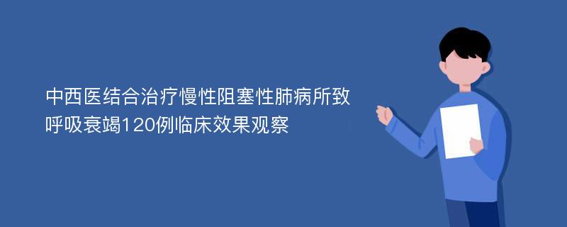 中西医结合治疗慢性阻塞性肺病所致呼吸衰竭120例临床效果观察