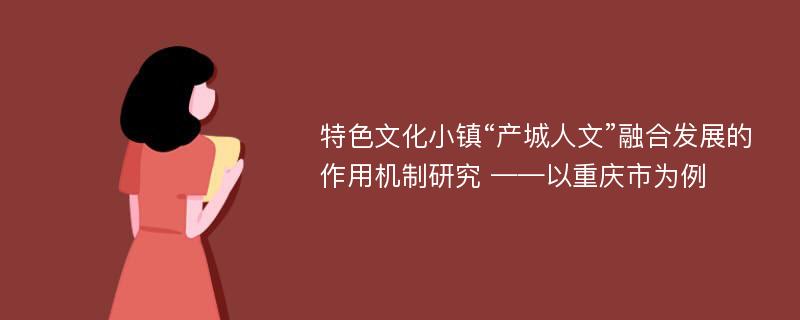 特色文化小镇“产城人文”融合发展的作用机制研究 ——以重庆市为例