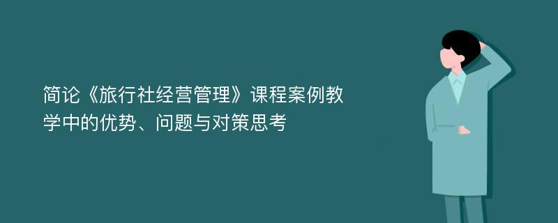 简论《旅行社经营管理》课程案例教学中的优势、问题与对策思考