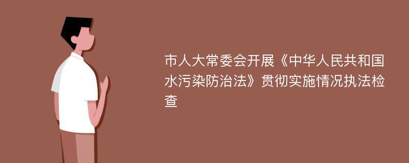 市人大常委会开展《中华人民共和国水污染防治法》贯彻实施情况执法检查