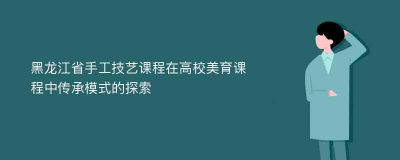 黑龙江省手工技艺课程在高校美育课程中传承模式的探索