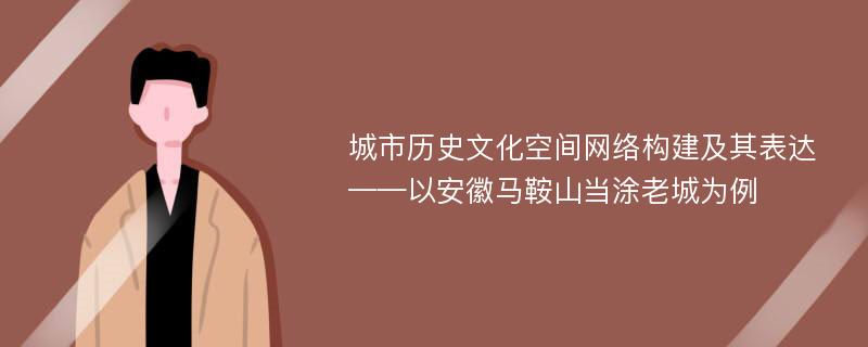 城市历史文化空间网络构建及其表达——以安徽马鞍山当涂老城为例