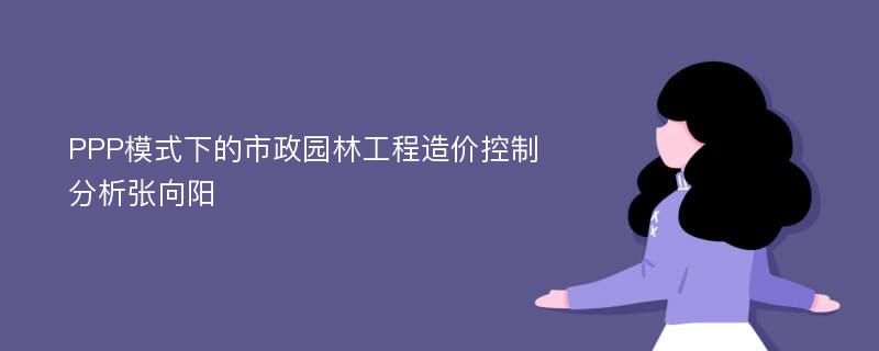 PPP模式下的市政园林工程造价控制分析张向阳