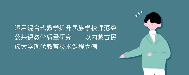 运用混合式教学提升民族学校师范类公共课教学质量研究——以内蒙古民族大学现代教育技术课程为例