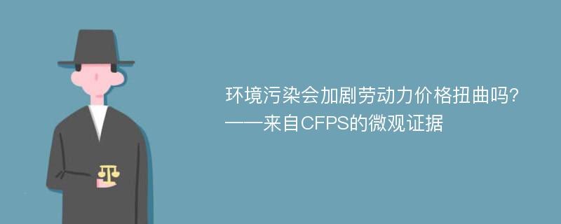 环境污染会加剧劳动力价格扭曲吗?——来自CFPS的微观证据