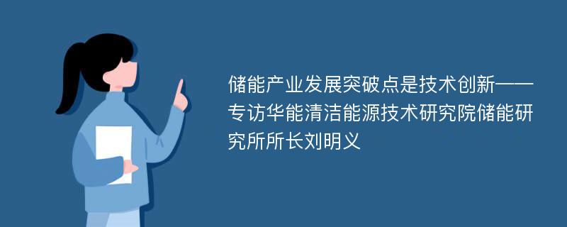 储能产业发展突破点是技术创新——专访华能清洁能源技术研究院储能研究所所长刘明义