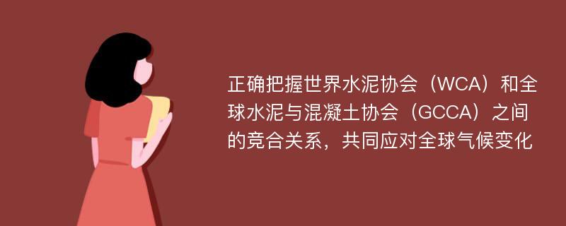 正确把握世界水泥协会（WCA）和全球水泥与混凝土协会（GCCA）之间的竞合关系，共同应对全球气候变化