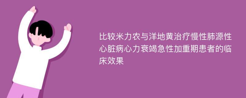 比较米力农与洋地黄治疗慢性肺源性心脏病心力衰竭急性加重期患者的临床效果