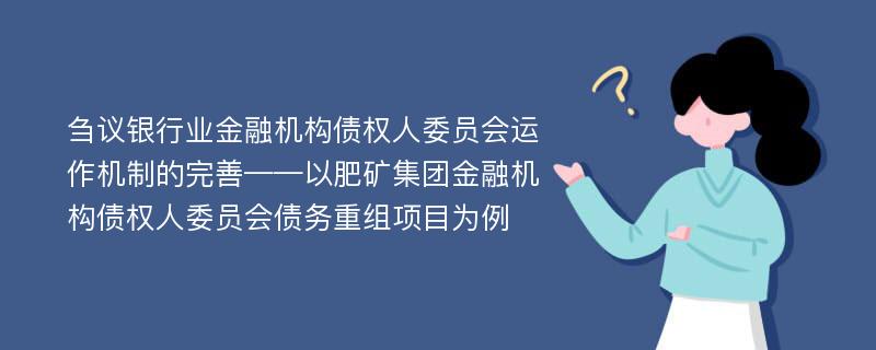 刍议银行业金融机构债权人委员会运作机制的完善——以肥矿集团金融机构债权人委员会债务重组项目为例