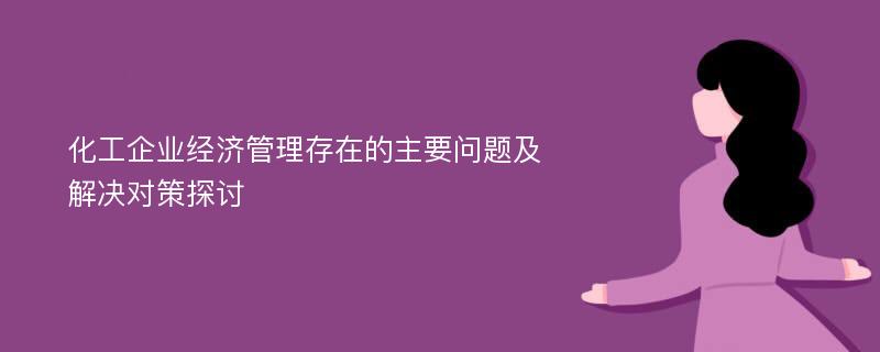 化工企业经济管理存在的主要问题及解决对策探讨