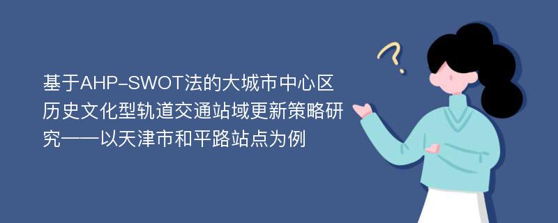 基于AHP-SWOT法的大城市中心区历史文化型轨道交通站域更新策略研究——以天津市和平路站点为例