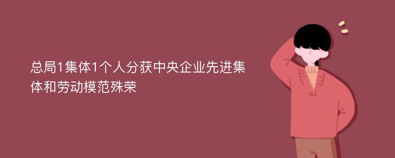 总局1集体1个人分获中央企业先进集体和劳动模范殊荣