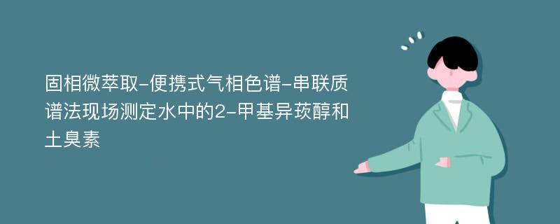 固相微萃取-便携式气相色谱-串联质谱法现场测定水中的2-甲基异莰醇和土臭素