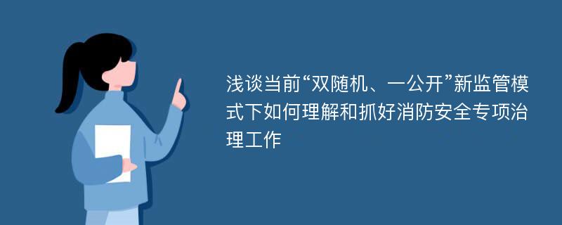 浅谈当前“双随机、一公开”新监管模式下如何理解和抓好消防安全专项治理工作