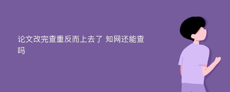 论文改完查重反而上去了 知网还能查吗