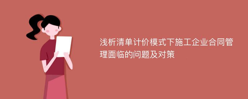 浅析清单计价模式下施工企业合同管理面临的问题及对策