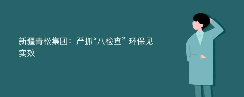 新疆青松集团：严抓“八检查” 环保见实效