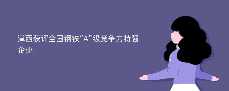 津西获评全国钢铁“A”级竞争力特强企业