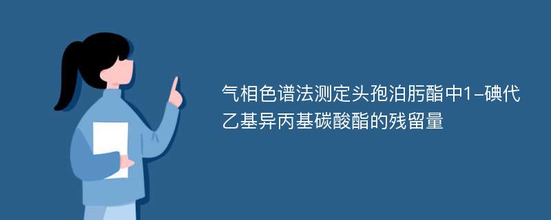 气相色谱法测定头孢泊肟酯中1-碘代乙基异丙基碳酸酯的残留量