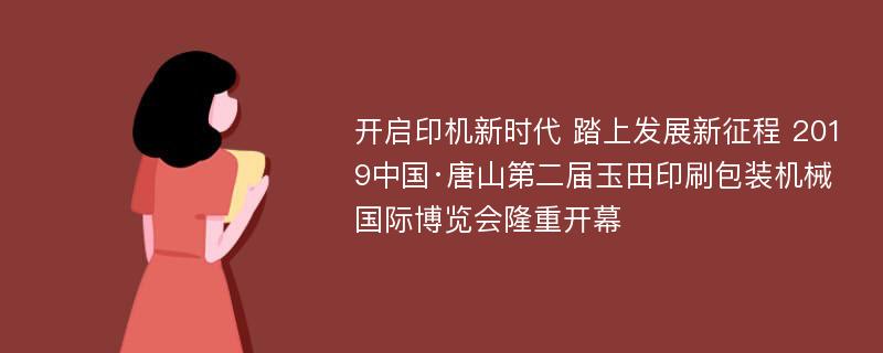 开启印机新时代 踏上发展新征程 2019中国·唐山第二届玉田印刷包装机械国际博览会隆重开幕