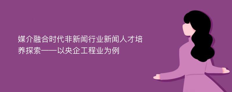 媒介融合时代非新闻行业新闻人才培养探索——以央企工程业为例