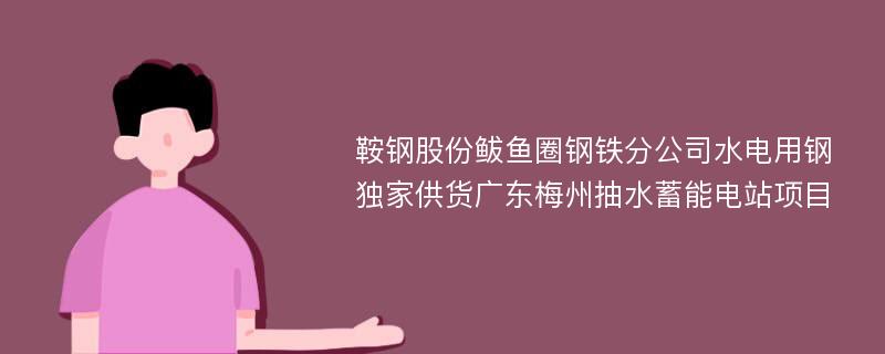 鞍钢股份鲅鱼圈钢铁分公司水电用钢独家供货广东梅州抽水蓄能电站项目