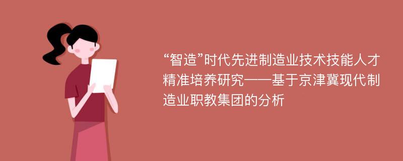 “智造”时代先进制造业技术技能人才精准培养研究——基于京津冀现代制造业职教集团的分析