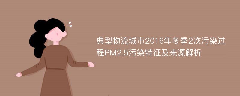 典型物流城市2016年冬季2次污染过程PM2.5污染特征及来源解析