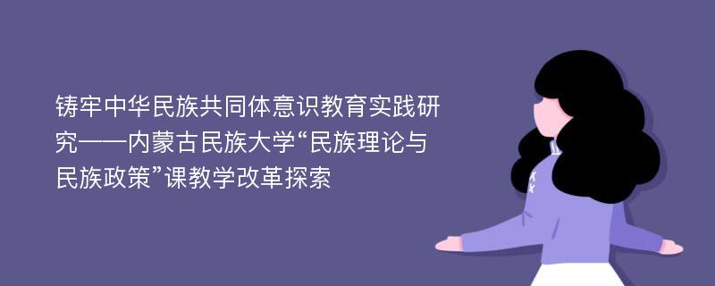 铸牢中华民族共同体意识教育实践研究——内蒙古民族大学“民族理论与民族政策”课教学改革探索