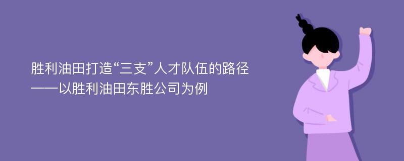 胜利油田打造“三支”人才队伍的路径——以胜利油田东胜公司为例