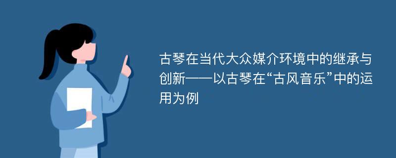 古琴在当代大众媒介环境中的继承与创新——以古琴在“古风音乐”中的运用为例