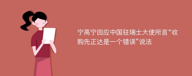 宁高宁回应中国驻瑞士大使所言“收购先正达是一个错误”说法