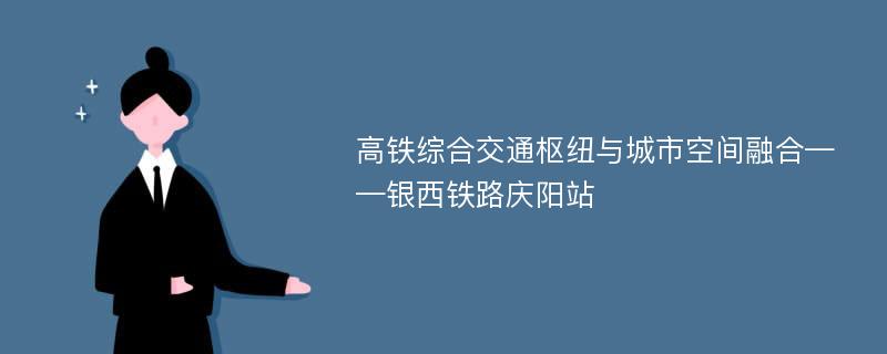 高铁综合交通枢纽与城市空间融合——银西铁路庆阳站