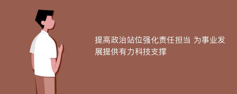 提高政治站位强化责任担当 为事业发展提供有力科技支撑