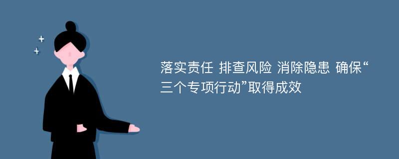 落实责任 排查风险 消除隐患 确保“三个专项行动”取得成效