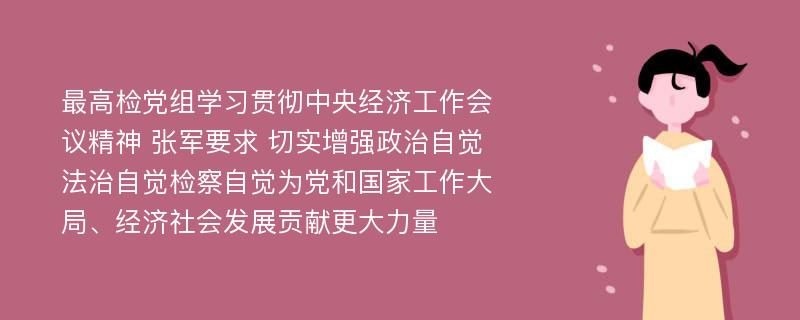 最高检党组学习贯彻中央经济工作会议精神 张军要求 切实增强政治自觉法治自觉检察自觉为党和国家工作大局、经济社会发展贡献更大力量