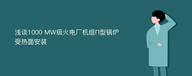 浅谈1000 MW级火电厂机组П型锅炉受热面安装