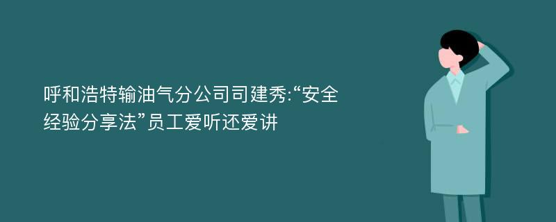 呼和浩特输油气分公司司建秀:“安全经验分享法”员工爱听还爱讲