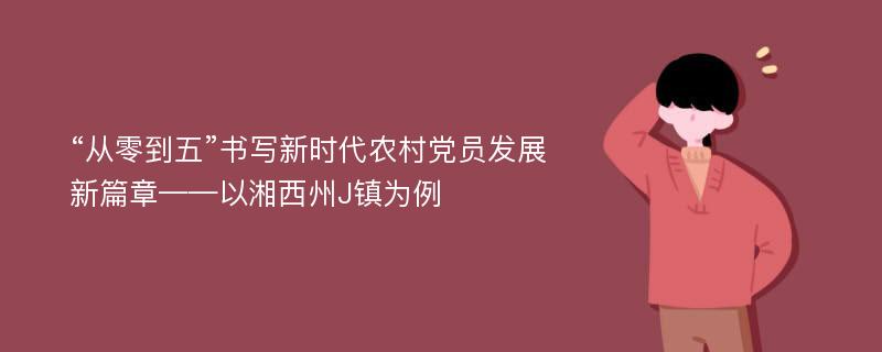 “从零到五”书写新时代农村党员发展新篇章——以湘西州J镇为例