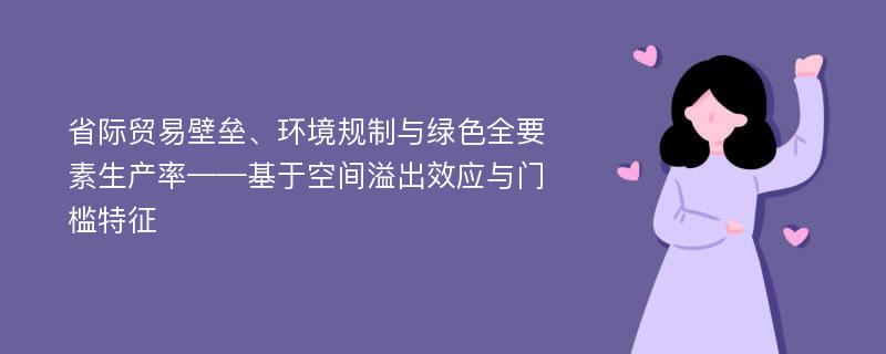 省际贸易壁垒、环境规制与绿色全要素生产率——基于空间溢出效应与门槛特征