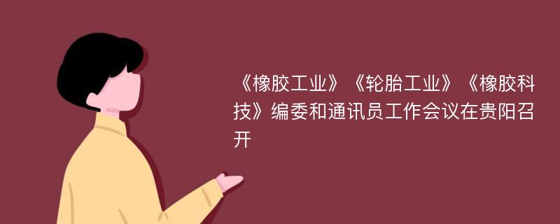 《橡胶工业》《轮胎工业》《橡胶科技》编委和通讯员工作会议在贵阳召开