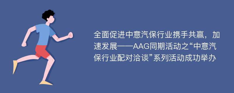 全面促进中意汽保行业携手共赢，加速发展——AAG同期活动之“中意汽保行业配对洽谈”系列活动成功举办