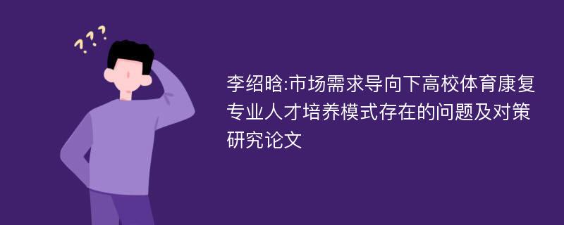 李绍晗:市场需求导向下高校体育康复专业人才培养模式存在的问题及对策研究论文