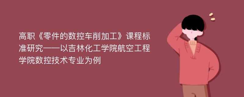 高职《零件的数控车削加工》课程标准研究——以吉林化工学院航空工程学院数控技术专业为例