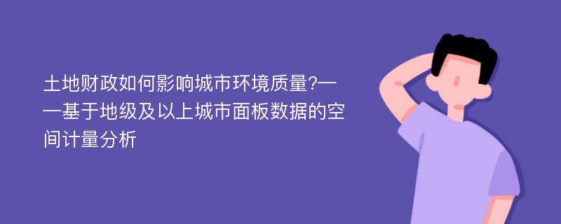 土地财政如何影响城市环境质量?——基于地级及以上城市面板数据的空间计量分析