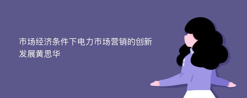 市场经济条件下电力市场营销的创新发展黄思华