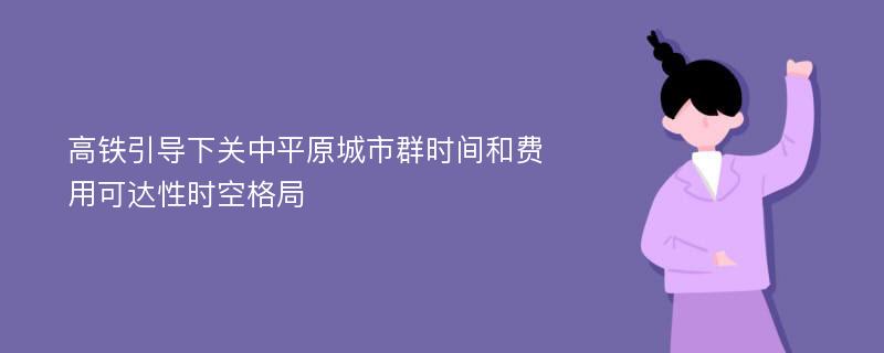 高铁引导下关中平原城市群时间和费用可达性时空格局