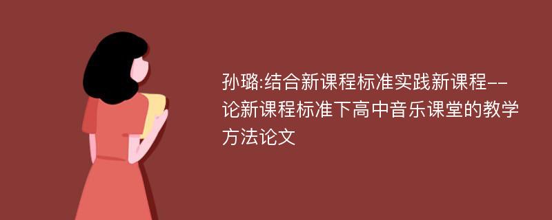 孙璐:结合新课程标准实践新课程--论新课程标准下高中音乐课堂的教学方法论文