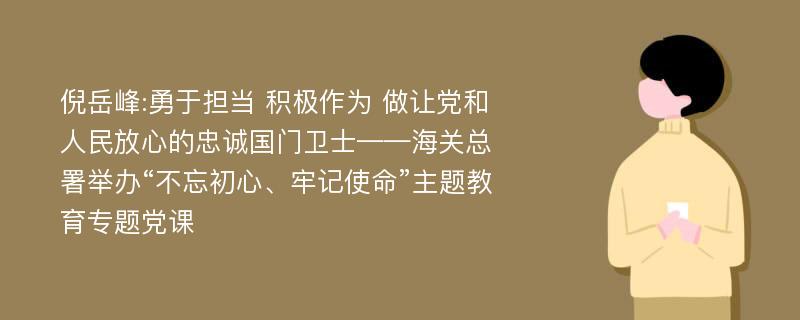 倪岳峰:勇于担当 积极作为 做让党和人民放心的忠诚国门卫士——海关总署举办“不忘初心、牢记使命”主题教育专题党课